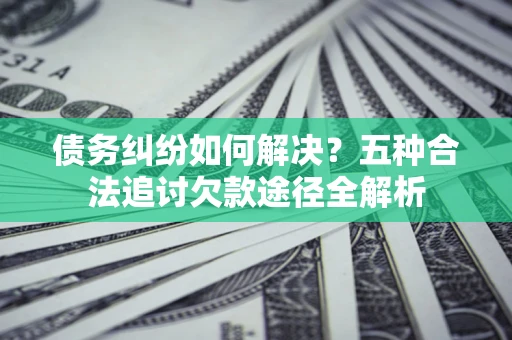 北京债务纠纷如何解决？五种合法追讨欠款途径全解析