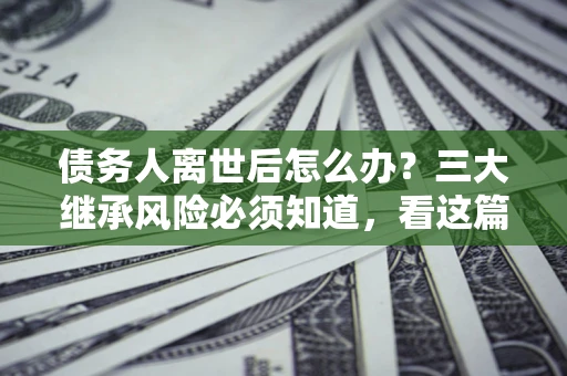 北京债务人离世后怎么办？三大继承风险必须知道，看这篇就够了