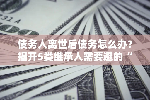 北京债务人离世后债务怎么办？揭开5类继承人需要避的“坑”