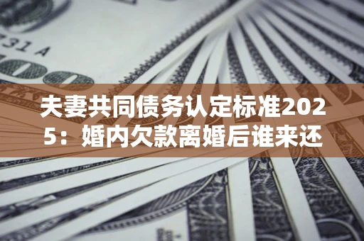 北京夫妻共同债务认定标准2025：婚内欠款离婚后谁来还？