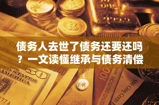 北京债务人去世了债务还要还吗？一文读懂继承与债务清偿